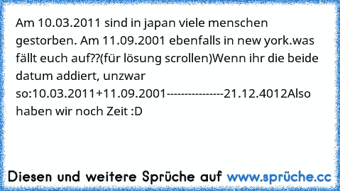 Am 10.03.2011 sind in japan viele menschen gestorben. Am 11.09.2001 ebenfalls in new york.
was fällt euch auf??
(für lösung scrollen)
Wenn ihr die beide datum addiert, unzwar so:
10.03.2011
+11.09.2001
----------------
21.12.4012
Also haben wir noch Zeit :D