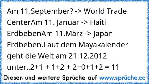 Am 11.September? -> World Trade Center
Am 11. Januar -> Haiti Erdbeben
Am 11.März -> Japan Erdbeben.
Laut dem Mayakalender geht die Welt am 21.12.2012 unter..
2+1 + 1+2 + 2+0+1+2 = 11