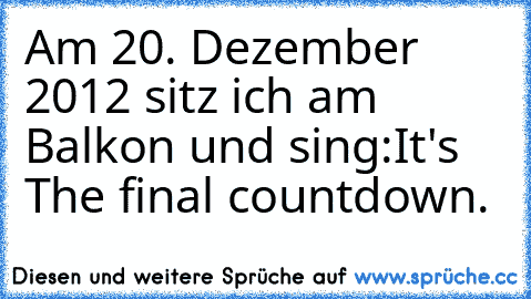 Am 20. Dezember 2012 sitz ich am Balkon und sing:
It's The final countdown.