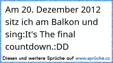 Am 20. Dezember 2012 sitz ich am Balkon und sing:
It's The final countdown.
:DD