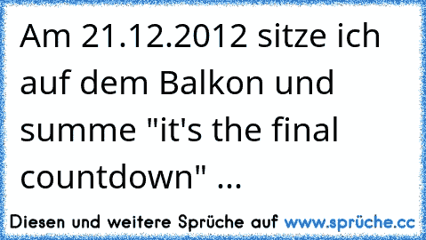 Am 21.12.2012 sitze ich auf dem Balkon und summe "it's the final countdown" ...