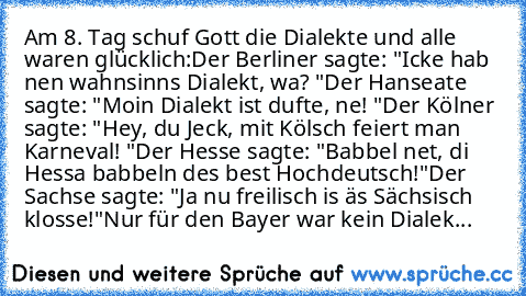 Am 8. Tag schuf Gott die Dialekte und alle waren glücklich:
Der Berliner sagte: "Icke hab nen wahnsinns Dialekt, wa? "
Der Hanseate sagte: "Moin Dialekt ist dufte, ne! "
Der Kölner sagte: "Hey, du Jeck, mit Kölsch feiert man Karneval! "
Der Hesse sagte: "Babbel net, di Hessa babbeln des best Hochdeutsch!"
Der Sachse sagte: "Ja nu freilisch is äs Sächsisch klosse!"
Nur für den Bayer war kein Dia...