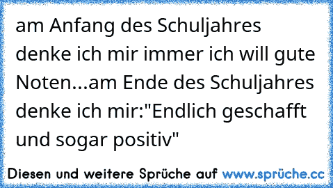 am Anfang des Schuljahres denke ich mir immer ich will gute Noten...
am Ende des Schuljahres denke ich mir:"Endlich geschafft und sogar positiv"