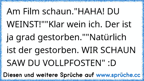 Am Film schaun.
"HAHA! DU WEINST!"
"Klar wein ich. Der ist ja grad gestorben."
"Natürlich ist der gestorben. WIR SCHAUN SAW DU VOLLPFOSTEN" :D