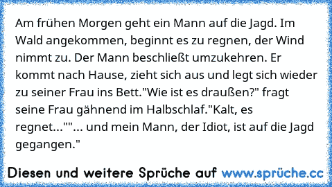 Am frühen Morgen geht ein Mann auf die Jagd. Im Wald angekommen, beginnt es zu regnen, der Wind nimmt zu. Der Mann beschließt umzukehren. Er kommt nach Hause, zieht sich aus und legt sich wieder zu seiner Frau ins Bett.
"Wie ist es draußen?" fragt seine Frau gähnend im Halbschlaf.
"Kalt, es regnet..."
"... und mein Mann, der Idiot, ist auf die Jagd gegangen."