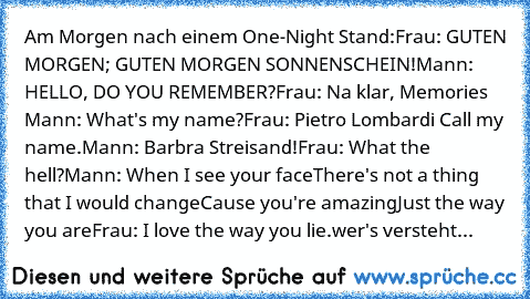 Am Morgen nach einem One-Night Stand:
Frau: GUTEN MORGEN; GUTEN MORGEN SONNENSCHEIN!
Mann: HELLO, DO YOU REMEMBER?
Frau: Na klar, Memories ♥
Mann: What's my name?
Frau: Pietro Lombardi Call my name.
Mann: Barbra Streisand!
Frau: What the hell?
Mann: When I see your face
There's not a thing that I would change
Cause you're amazing
Just the way you are
Frau: I love the way you lie.
wer's versteht da...