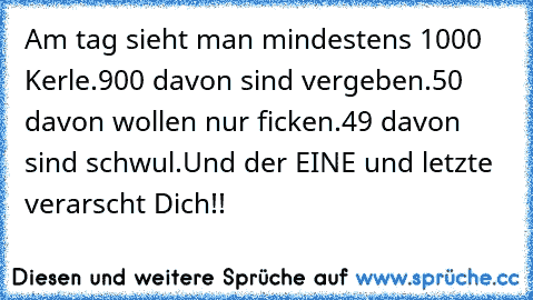 Am tag sieht man mindestens 1000 Kerle.
900 davon sind vergeben.
50 davon wollen nur ficken.
49 davon sind schwul.
Und der EINE und letzte verarscht Dich!!