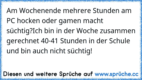 Am Wochenende mehrere Stunden am PC hocken oder gamen macht süchtig?
Ich bin in der Woche zusammen gerechnet 40-41 Stunden in der Schule und bin auch nicht süchtig!