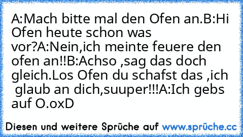 A:Mach bitte mal den Ofen an.
B:Hi Ofen heute schon was vor?
A:Nein,ich meinte feuere den ofen an!!
B:Achso ,sag das doch gleich.Los Ofen du schafst das ,ich  glaub an dich,suuper!!!
A:Ich gebs auf O.o
xD