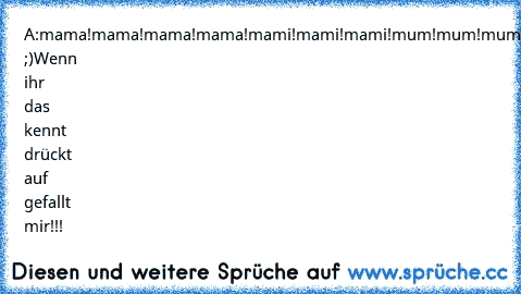 A:mama!mama!mama!mama!mami!mami!mami!mum!mum!mum!
B:waaaas?!
A:Hi ;)
Wenn ihr das kennt drückt auf gefallt mir!!!