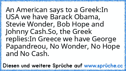 An American says to a Greek:
«In USA we have Barack Obama, Stevie Wonder, Bob Hope and Johnny Cash.»
So, the Greek replies:
«In Greece we have George Papandreou, No Wonder, No Hope and No Cash.»