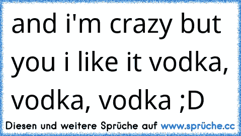 and i'm crazy but you i like it vodka, vodka, vodka ;D