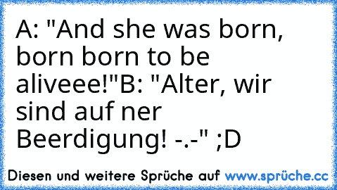A: "And she was born, born born to be aliveee!"
B: "Alter, wir sind auf ner Beerdigung! -.-" 
;D