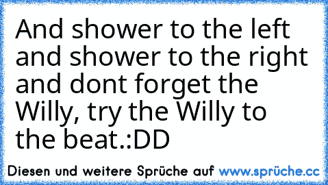 And shower to the left and shower to the right and don´t forget the Willy, try the Willy to the beat.
:DD