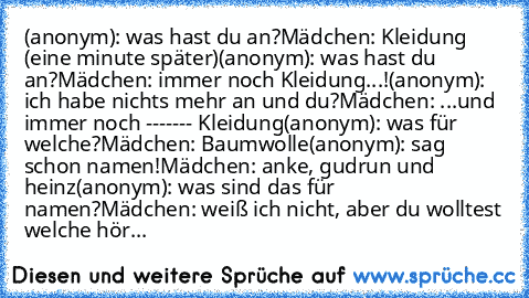 (anonym): was hast du an?
Mädchen: Kleidung (eine minute später)
(anonym): was hast du an?
Mädchen: immer noch Kleidung...!
(anonym): ich habe nichts mehr an und du?
Mädchen: ...und immer noch ------- Kleidung
(anonym): was für welche?
Mädchen: Baumwolle
(anonym): sag schon namen!
Mädchen: anke, gudrun und heinz
(anonym): was sind das für namen?
Mädchen: weiß ich nicht, aber du wolltest welche ...