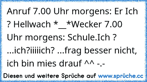 Anruf 7.00 Uhr morgens: Er ♥
Ich ? Hellwach *__*
Wecker 7.00 Uhr morgens: Schule.
Ich ? ...ich?
iiiiich? 
...frag besser nicht, ich bin mies drauf ^^ -.-