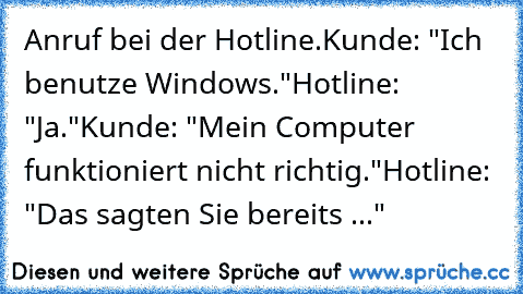 Anruf bei der Hotline.
Kunde: "Ich benutze Windows."
Hotline: "Ja."
Kunde: "Mein Computer funktioniert nicht richtig."
Hotline: "Das sagten Sie bereits ..."