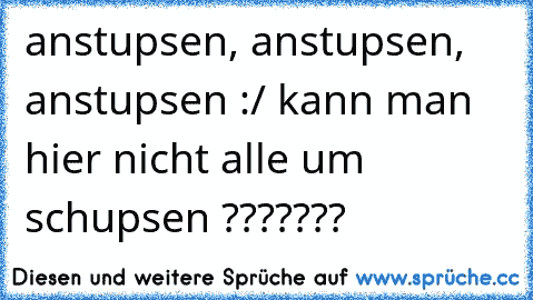 anstupsen, anstupsen, anstupsen :/ kann man hier nicht alle um schupsen ???????