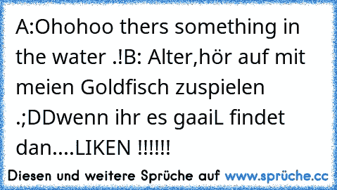 A:Ohohoo ther´s something in the water .!
B: Alter,hör auf mit meien Goldfisch zuspielen .
;DD
wenn ihr es gaaiL findet dan..
..LIKEN !!!!!!