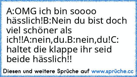 A:OMG ich bin soooo hässlich!
B:Nein du bist doch viel schöner als ich!!
A:nein,du.
B:nein,du!
C: haltet die klappe ihr seid beide hässlich!!