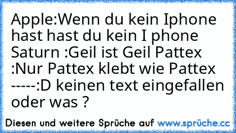 Apple:
Wenn du kein Iphone hast hast du kein I phone 
Saturn :
Geil ist Geil 
Pattex :
Nur Pattex klebt wie Pattex 
-----
:D keinen text eingefallen oder was ?