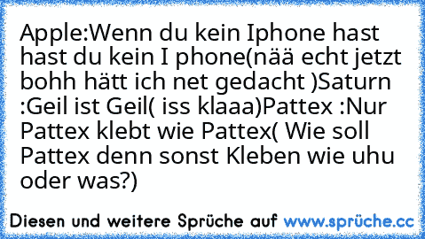 Apple:
Wenn du kein Iphone hast hast du kein I phone
(nää echt jetzt bohh hätt ich net gedacht )
Saturn :
Geil ist Geil
( iss klaaa)
Pattex :
Nur Pattex klebt wie Pattex
( Wie soll Pattex denn sonst Kleben wie uhu oder was?)