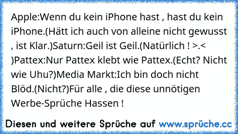 Apple:
Wenn du kein iPhone hast , hast du kein iPhone.
(Hätt ich auch von alleine nicht gewusst , ist Klar.)
Saturn:
Geil ist Geil.
(Natürlich ! >.<  )
Pattex:
Nur Pattex klebt wie Pattex.
(Echt? Nicht wie Uhu?)
Media Markt:
Ich bin doch nicht Blöd.
(Nicht?)
Für alle , die diese unnötigen Werbe-Sprüche Hassen !