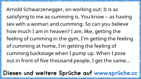 Arnold Schwarzenegger, on working out: It is as satisfying to me as cumming is. You know -- as having sex with a woman and cumming. So can you believe how much I am in heaven? I am, like, getting the feeling of cumming in the gym, I'm getting the feeling of cumming at home, I'm getting the feeling of cumming backstage when I pump up. When I pose out in front of five thousand people, I get the s...