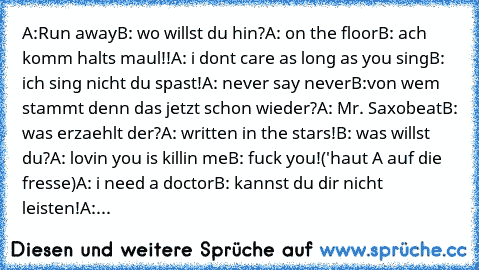 A:Run away
B: wo willst du hin?
A: on the floor
B: ach komm halts maul!!
A: i dont care as long as you sing
B: ich sing nicht du spast!
A: never say never
B:von wem stammt denn das jetzt schon wieder?
A: Mr. Saxobeat
B: was erzaehlt der?
A: written in the stars!
B: was willst du?
A: lovin you is killin me
B: fuck you!('haut A auf die fresse)
A: i need a doctor
B: kannst du dir nicht leisten!
A:...