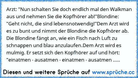 Arzt: "Nun schalten Sie doch endlich mal den Walkman aus und nehmen Sie die Kopfhörer ab!"
Blondine: "Geht nicht, die sind lebensnotwendig!"
Dem Arzt wird es zu bunt und nimmt der Blondine die Kopfhörer ab. Die Blondine fängt an, wie ein Fisch nach Luft zu schnappen und blau anzulaufen.
Dem Arzt wird es mulmig. Er setzt sich den Kopfhörer auf und hört: "einatmen - ausatmen - einatmen - ausatmen...