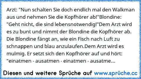 Arzt: "Nun schalten Sie doch endlich mal den Walkman aus und nehmen Sie die Kopfhörer ab!"
Blondine: "Geht nicht, die sind lebensnotwendig!"
Dem Arzt wird es zu bunt und nimmt der Blondine die Kopfhörer ab. Die Blondine fängt an, wie ein Fisch nach Luft zu schnappen und blau anzulaufen.
Dem Arzt wird es mulmig. Er setzt sich den Kopfhörer auf und hört: 
"einatmen - ausatmen - einatmen - ausatme...