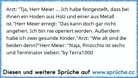 Arzt: "Tja, Herr Meier ... Ich habe festgestellt, dass bei ihnen ein Hoden aus Holz und einer aus Metall ist."
Herr Meier erregt: "Das kann doch gar nicht angehen. Ich bin nie operiert worden. Außerdem habe ich zwei gesunde Kinder."
Arzt: "Wie alt sind die beiden denn?"
Herr Meier: "Naja, Pinocchio ist sechs und Terminator sieben."
by Terra1000