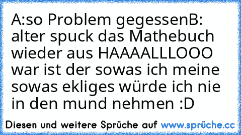 A:so Problem gegessen
B: alter spuck das Mathebuch wieder aus 
HAAAALLLOOO war ist der sowas ich meine sowas ekliges würde ich nie in den mund nehmen :D