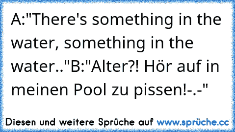 A:"There's something in the water, something in the water.."
B:"Alter?! Hör auf in meinen Pool zu pissen!-.-"