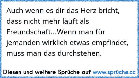 Auch wenn es dir das Herz bricht, dass nicht mehr läuft als Freundschaft...
Wenn man für jemanden wirklich etwas empfindet, muss man das durchstehen.
♥