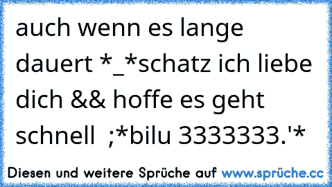 auch wenn es lange dauert *_*
schatz ich liebe dich && hoffe es geht schnell ♥ ;*
bilu ♥3333333.'*