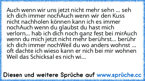 Auch wenn wir uns jetzt nicht mehr sehn ... seh ich dich immer noch
Auch wenn wir den Kuss nicht nachholen können kann ich es immer noch
Auch wenn du glaubst du hast mich verlorn... hab ich dich noch ganz fest bei mir
Auch wenn du mich jetzt nicht mehr berührst... berühr ich dich immer noch
Weil du wo anders wohnst ... oft dachte ich wieso kann er nich bei mir wohnen 
Weil das Schicksal es nich...