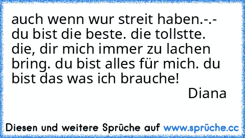 auch wenn wur streit haben.-.-
 du bist die beste.
 die tollstte.
 die, dir mich immer zu lachen bring.
 du bist alles für mich.
 du bist das was ich brauche!
                                                              Diana♥