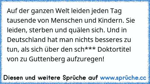 Auf der ganzen Welt leiden jeden Tag tausende von Menschen und Kindern. Sie leiden, sterben und quälen sich. Und in Deutschland hat man nichts besseres zu tun, als sich über den sch*** Doktortitel von zu Guttenberg aufzuregen!