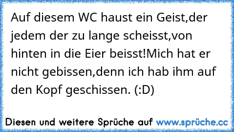 Auf diesem WC haust ein Geist,
der jedem der zu lange scheisst,
von hinten in die Eier beisst!
Mich hat er nicht gebissen,
denn ich hab ihm auf den Kopf geschissen. (:D)