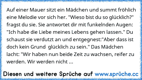 Auf einer Mauer sitzt ein Mädchen und summt fröhlich eine Melodie vor sich her. "Wieso bist du so glücklich?" fragst du sie. Sie antwortet dir mit funkelnden Augen: "Ich habe die Liebe meines Lebens gehen lassen." Du schaust sie verdutzt an und entgegnest:"Aber dass ist doch kein Grund  glücklich zu sein." Das Mädchen lacht: "Wir haben nun beide Zeit zu wachsen, reifer zu werden. Wir werden nicht ...