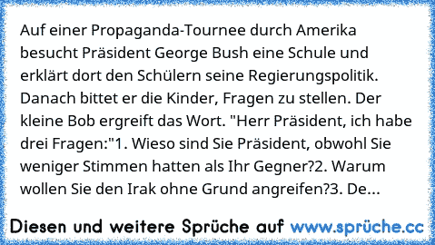 Auf einer Propaganda-Tournee durch Amerika besucht Präsident George Bush eine Schule und erklärt dort den Schülern seine Regierungspolitik. Danach bittet er die Kinder, Fragen zu stellen. Der kleine Bob ergreift das Wort. "Herr Präsident, ich habe drei Fragen:"
1. Wieso sind Sie Präsident, obwohl Sie weniger Stimmen hatten als Ihr Gegner?
2. Warum wollen Sie den Irak ohne Grund angreifen?
3. De...