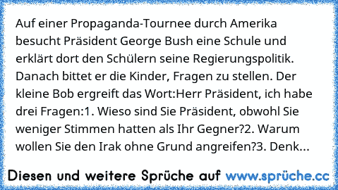 Auf einer Propaganda-Tournee durch Amerika besucht Präsident George Bush eine Schule und erklärt dort den Schülern seine Regierungspolitik. Danach bittet er die Kinder, Fragen zu stellen. Der kleine Bob ergreift das Wort:
Herr Präsident, ich habe drei Fragen:
1. Wieso sind Sie Präsident, obwohl Sie weniger Stimmen hatten als Ihr Gegner?
2. Warum wollen Sie den Irak ohne Grund angreifen?
3. Denk...