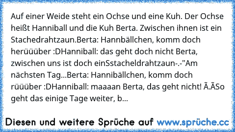 Auf einer Weide steht ein Ochse und eine Kuh. Der Ochse heißt Hanniball und die Kuh Berta. Zwischen ihnen ist ein Stachedrahtzaun.
Berta: Hannbällchen, komm doch herüüüber :D
Hanniball: das geht doch nicht Berta, zwischen uns ist doch einSstacheldrahtzaun-.-"
Am nächsten Tag...
Berta: Hannibällchen, komm doch rüüüber :D
Hanniball: maaaan Berta, das geht nicht! ò.ó
So geht das einige Tage weiter, b...