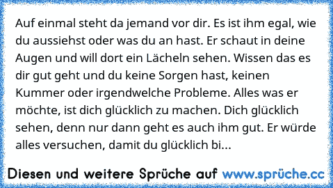 Auf einmal steht da jemand vor dir. Es ist ihm egal, wie du aussiehst oder was du an hast. Er schaut in deine Augen und will dort ein Lächeln sehen. Wissen das es dir gut geht und du keine Sorgen hast, keinen Kummer oder irgendwelche Probleme. Alles was er möchte, ist dich glücklich zu machen. Dich glücklich sehen, denn nur dann geht es auch ihm gut. Er würde alles versuchen, damit du glücklich...