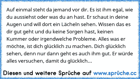 Auf einmal steht da jemand vor dir. Es ist ihm egal, wie du aussiehst oder was du an hast. Er schaut in deine Augen und will dort ein Lächeln sehen. Wissen das es dir gut geht und du keine Sorgen hast, keinen Kummer oder irgendwelche Probleme. Alles was er möchte, ist dich glücklich zu machen. Dich glücklich sehen, denn nur dann geht es auch ihm gut. Er würde alles versuchen, damit du glücklich...