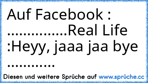 Auf Facebook :
♥ ♥ ♥ ♥ ♥ ♥...............
Real Life :
Heyy, jaaa jaa bye ............