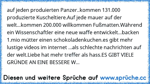 auf jeden produierten Panzer..
kommen 131.000 produzierte Kuscheltiere.
Auf jede mauer auf der welt...
kommen 200.000 willkommen Fußmatten.
Während ein Wissenschaftler eine neue waffe entwickelt...
backen 1.mio mütter einen schokoladenkuchen.
es gibt mehr lustige videos im internet ...als schlechte nachrichten auf der welt.
Liebe hat mehr treffer als hass.
ES GIBT VIELE GRÜNDE AN EINE BESSERE WELT...