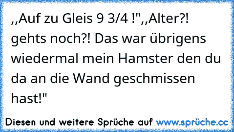 ,,Auf zu Gleis 9 3/4 !"
,,Alter?! gehts noch?! Das war übrigens wiedermal mein Hamster den du da an die Wand geschmissen hast!"