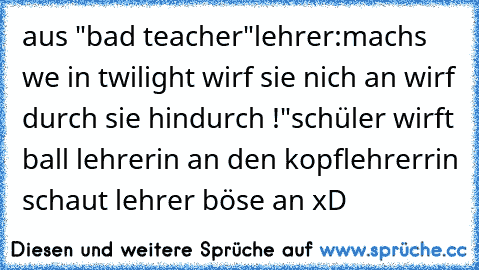 aus "bad teacher"
lehrer:machs we in twilight wirf sie nich an wirf durch sie hindurch !"
schüler wirft ball lehrerin an den kopf
lehrerrin schaut lehrer böse an xD